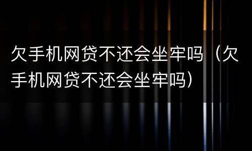 欠手机网贷不还会坐牢吗（欠手机网贷不还会坐牢吗）