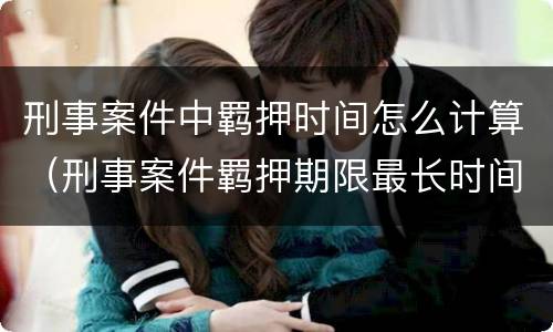 刑事案件中羁押时间怎么计算（刑事案件羁押期限最长时间是多少）