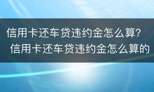 信用卡还车贷违约金怎么算？ 信用卡还车贷违约金怎么算的