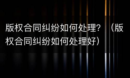 版权合同纠纷如何处理？（版权合同纠纷如何处理好）