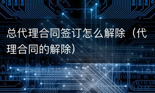 总代理合同签订怎么解除（代理合同的解除）