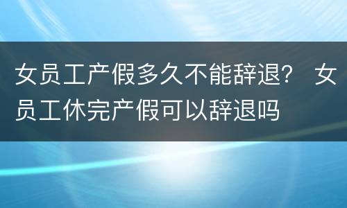 女员工产假多久不能辞退？ 女员工休完产假可以辞退吗