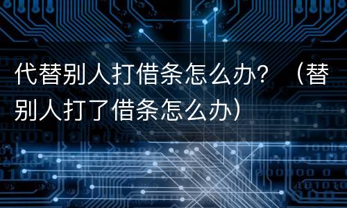 代替别人打借条怎么办？（替别人打了借条怎么办）