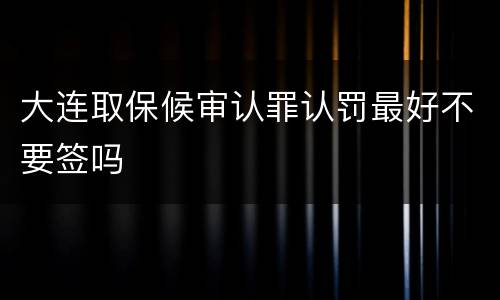 大连取保候审认罪认罚最好不要签吗
