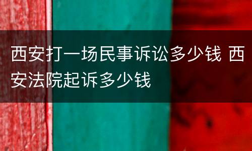 西安打一场民事诉讼多少钱 西安法院起诉多少钱