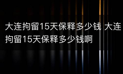 大连拘留15天保释多少钱 大连拘留15天保释多少钱啊
