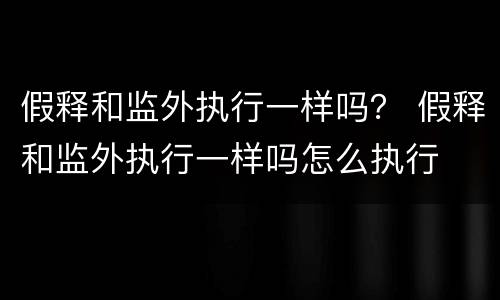 假释和监外执行一样吗？ 假释和监外执行一样吗怎么执行
