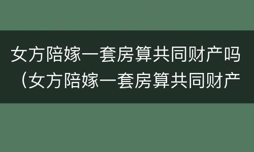 女方陪嫁一套房算共同财产吗（女方陪嫁一套房算共同财产吗怎么算）