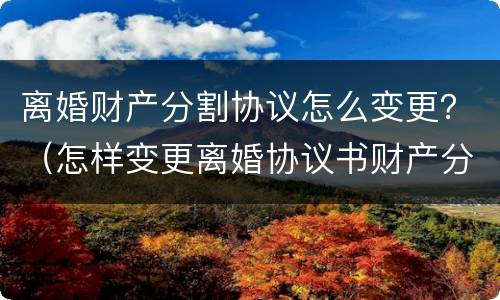 离婚财产分割协议怎么变更？（怎样变更离婚协议书财产分割）