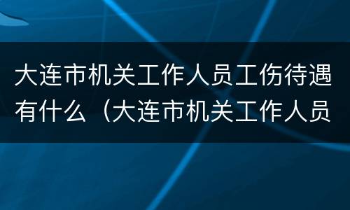 大连市机关工作人员工伤待遇有什么（大连市机关工作人员工伤待遇有什么标准）