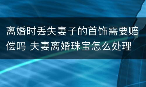 离婚时丢失妻子的首饰需要赔偿吗 夫妻离婚珠宝怎么处理