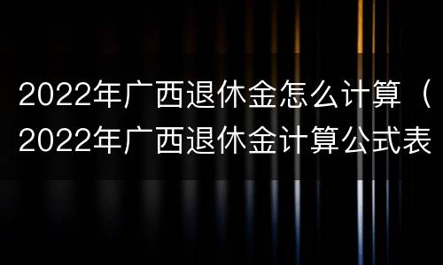 2022年广西退休金怎么计算（2022年广西退休金计算公式表）