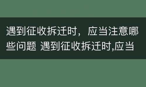 遇到征收拆迁时，应当注意哪些问题 遇到征收拆迁时,应当注意哪些问题和建议