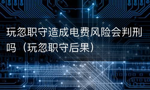 玩忽职守造成电费风险会判刑吗（玩忽职守后果）