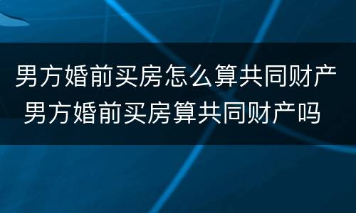 男方婚前买房怎么算共同财产 男方婚前买房算共同财产吗
