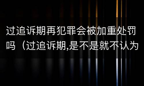过追诉期再犯罪会被加重处罚吗（过追诉期,是不是就不认为是犯罪了）