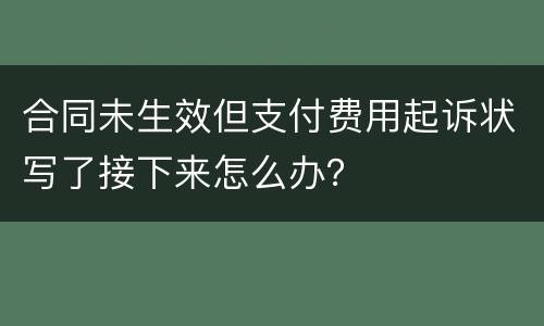 合同未生效但支付费用起诉状写了接下来怎么办？