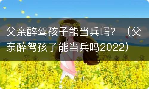 父亲醉驾孩子能当兵吗？（父亲醉驾孩子能当兵吗2022）