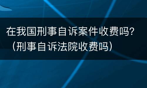 在我国刑事自诉案件收费吗？（刑事自诉法院收费吗）
