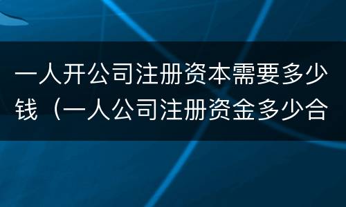 一人开公司注册资本需要多少钱（一人公司注册资金多少合适）