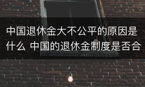 中国退休金大不公平的原因是什么 中国的退休金制度是否合理