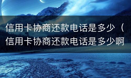 信用卡协商还款电话是多少（信用卡协商还款电话是多少啊）