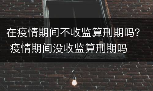在疫情期间不收监算刑期吗？ 疫情期间没收监算刑期吗