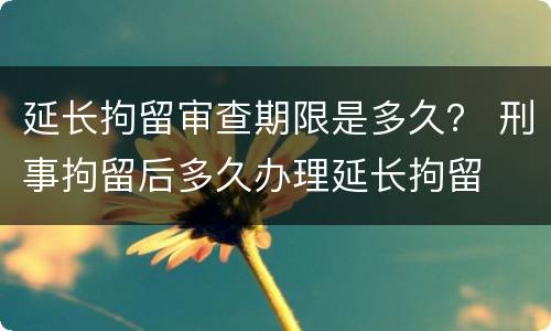 延长拘留审查期限是多久？ 刑事拘留后多久办理延长拘留