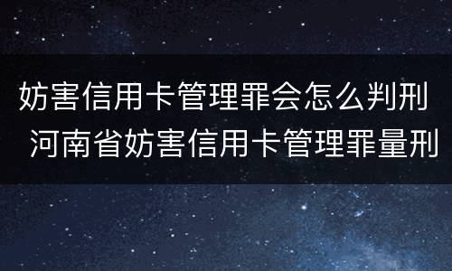 妨害信用卡管理罪会怎么判刑 河南省妨害信用卡管理罪量刑标准