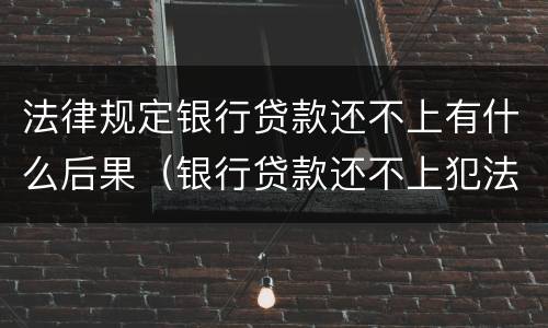法律规定银行贷款还不上有什么后果（银行贷款还不上犯法吗）