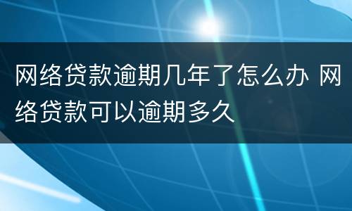 网络贷款逾期几年了怎么办 网络贷款可以逾期多久