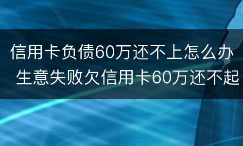 信用卡负债60万还不上怎么办 生意失败欠信用卡60万还不起了怎么办