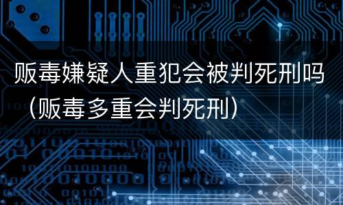 贩毒嫌疑人重犯会被判死刑吗（贩毒多重会判死刑）