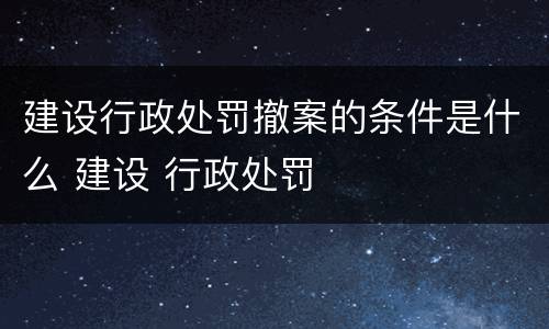 建设行政处罚撤案的条件是什么 建设 行政处罚