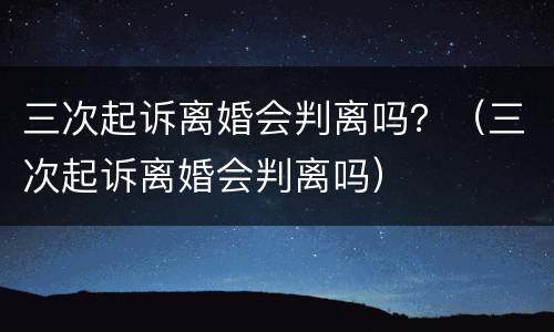 三次起诉离婚会判离吗？（三次起诉离婚会判离吗）