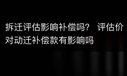 拆迁评估影响补偿吗？ 评估价对动迁补偿款有影响吗