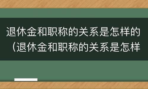退休金和职称的关系是怎样的（退休金和职称的关系是怎样的呀）