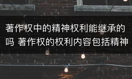 著作权中的精神权利能继承的吗 著作权的权利内容包括精神权利也包括财产权利