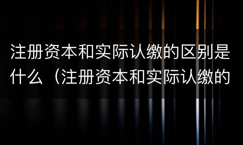 注册资本和实际认缴的区别是什么（注册资本和实际认缴的区别是什么意思）