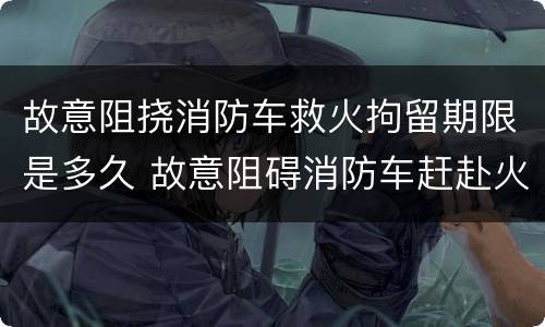 故意阻挠消防车救火拘留期限是多久 故意阻碍消防车赶赴火场现场