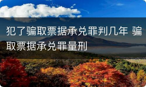 犯了骗取票据承兑罪判几年 骗取票据承兑罪量刑