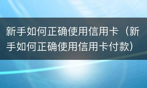 新手如何正确使用信用卡（新手如何正确使用信用卡付款）