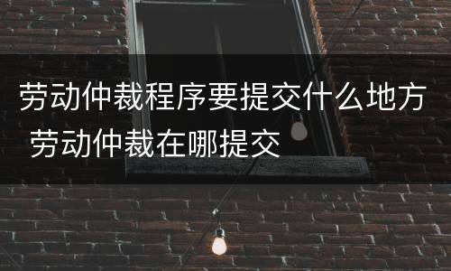 劳动仲裁程序要提交什么地方 劳动仲裁在哪提交