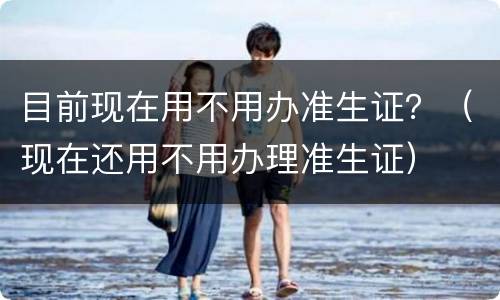 目前现在用不用办准生证？（现在还用不用办理准生证）