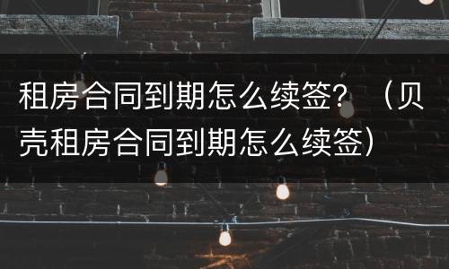 租房合同到期怎么续签？（贝壳租房合同到期怎么续签）