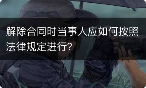 解除合同时当事人应如何按照法律规定进行？