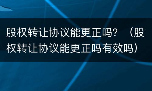 股权转让协议能更正吗？（股权转让协议能更正吗有效吗）