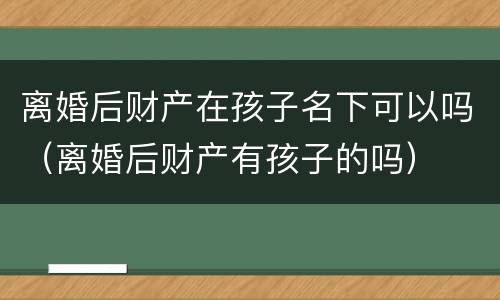 离婚后财产在孩子名下可以吗（离婚后财产有孩子的吗）