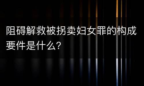 阻碍解救被拐卖妇女罪的构成要件是什么？