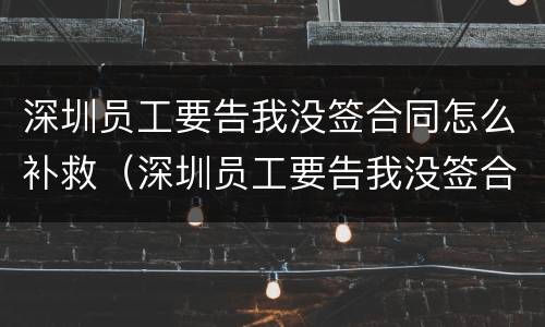 深圳员工要告我没签合同怎么补救（深圳员工要告我没签合同怎么补救呢）